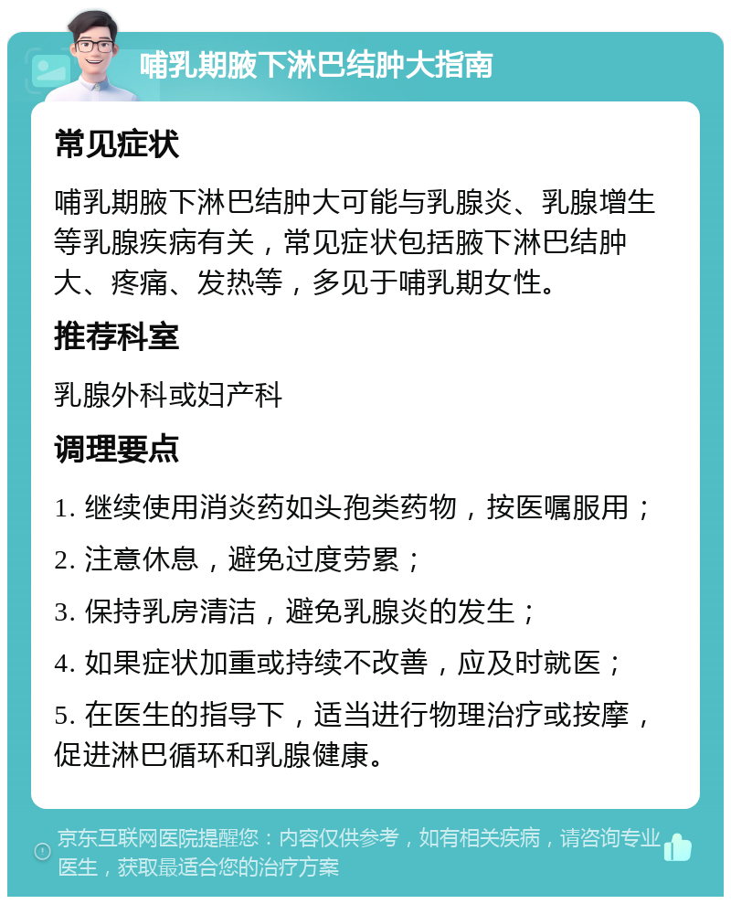 哺乳期腋下淋巴结肿大指南 常见症状 哺乳期腋下淋巴结肿大可能与乳腺炎、乳腺增生等乳腺疾病有关，常见症状包括腋下淋巴结肿大、疼痛、发热等，多见于哺乳期女性。 推荐科室 乳腺外科或妇产科 调理要点 1. 继续使用消炎药如头孢类药物，按医嘱服用； 2. 注意休息，避免过度劳累； 3. 保持乳房清洁，避免乳腺炎的发生； 4. 如果症状加重或持续不改善，应及时就医； 5. 在医生的指导下，适当进行物理治疗或按摩，促进淋巴循环和乳腺健康。