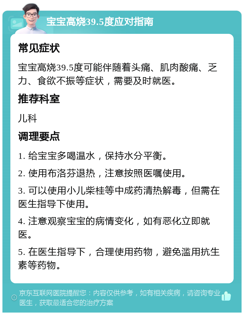 宝宝高烧39.5度应对指南 常见症状 宝宝高烧39.5度可能伴随着头痛、肌肉酸痛、乏力、食欲不振等症状，需要及时就医。 推荐科室 儿科 调理要点 1. 给宝宝多喝温水，保持水分平衡。 2. 使用布洛芬退热，注意按照医嘱使用。 3. 可以使用小儿柴桂等中成药清热解毒，但需在医生指导下使用。 4. 注意观察宝宝的病情变化，如有恶化立即就医。 5. 在医生指导下，合理使用药物，避免滥用抗生素等药物。