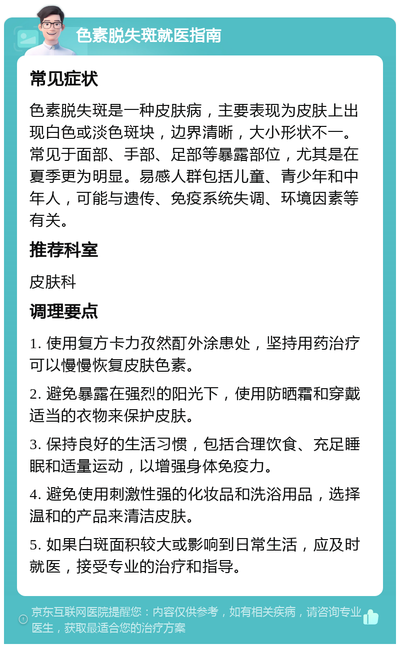 色素脱失斑就医指南 常见症状 色素脱失斑是一种皮肤病，主要表现为皮肤上出现白色或淡色斑块，边界清晰，大小形状不一。常见于面部、手部、足部等暴露部位，尤其是在夏季更为明显。易感人群包括儿童、青少年和中年人，可能与遗传、免疫系统失调、环境因素等有关。 推荐科室 皮肤科 调理要点 1. 使用复方卡力孜然酊外涂患处，坚持用药治疗可以慢慢恢复皮肤色素。 2. 避免暴露在强烈的阳光下，使用防晒霜和穿戴适当的衣物来保护皮肤。 3. 保持良好的生活习惯，包括合理饮食、充足睡眠和适量运动，以增强身体免疫力。 4. 避免使用刺激性强的化妆品和洗浴用品，选择温和的产品来清洁皮肤。 5. 如果白斑面积较大或影响到日常生活，应及时就医，接受专业的治疗和指导。