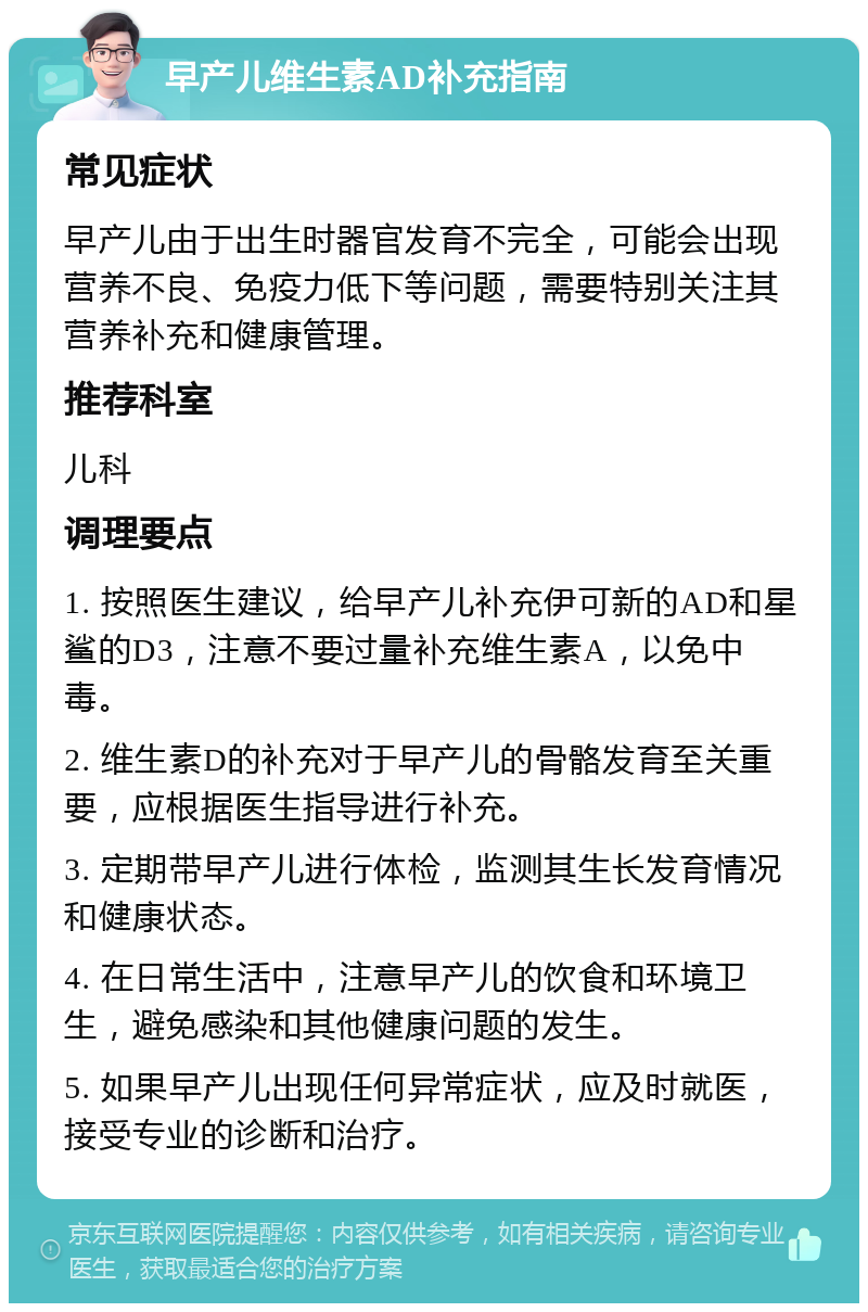 早产儿维生素AD补充指南 常见症状 早产儿由于出生时器官发育不完全，可能会出现营养不良、免疫力低下等问题，需要特别关注其营养补充和健康管理。 推荐科室 儿科 调理要点 1. 按照医生建议，给早产儿补充伊可新的AD和星鲨的D3，注意不要过量补充维生素A，以免中毒。 2. 维生素D的补充对于早产儿的骨骼发育至关重要，应根据医生指导进行补充。 3. 定期带早产儿进行体检，监测其生长发育情况和健康状态。 4. 在日常生活中，注意早产儿的饮食和环境卫生，避免感染和其他健康问题的发生。 5. 如果早产儿出现任何异常症状，应及时就医，接受专业的诊断和治疗。