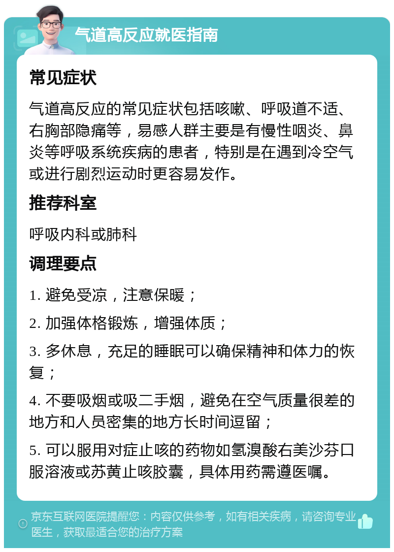 气道高反应就医指南 常见症状 气道高反应的常见症状包括咳嗽、呼吸道不适、右胸部隐痛等，易感人群主要是有慢性咽炎、鼻炎等呼吸系统疾病的患者，特别是在遇到冷空气或进行剧烈运动时更容易发作。 推荐科室 呼吸内科或肺科 调理要点 1. 避免受凉，注意保暖； 2. 加强体格锻炼，增强体质； 3. 多休息，充足的睡眠可以确保精神和体力的恢复； 4. 不要吸烟或吸二手烟，避免在空气质量很差的地方和人员密集的地方长时间逗留； 5. 可以服用对症止咳的药物如氢溴酸右美沙芬口服溶液或苏黄止咳胶囊，具体用药需遵医嘱。