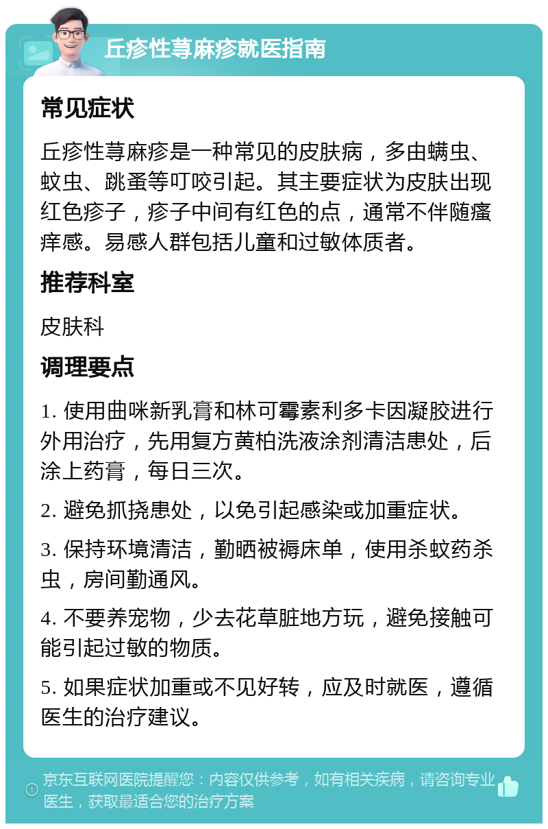 丘疹性荨麻疹就医指南 常见症状 丘疹性荨麻疹是一种常见的皮肤病，多由螨虫、蚊虫、跳蚤等叮咬引起。其主要症状为皮肤出现红色疹子，疹子中间有红色的点，通常不伴随瘙痒感。易感人群包括儿童和过敏体质者。 推荐科室 皮肤科 调理要点 1. 使用曲咪新乳膏和林可霉素利多卡因凝胶进行外用治疗，先用复方黄柏洗液涂剂清洁患处，后涂上药膏，每日三次。 2. 避免抓挠患处，以免引起感染或加重症状。 3. 保持环境清洁，勤晒被褥床单，使用杀蚊药杀虫，房间勤通风。 4. 不要养宠物，少去花草脏地方玩，避免接触可能引起过敏的物质。 5. 如果症状加重或不见好转，应及时就医，遵循医生的治疗建议。