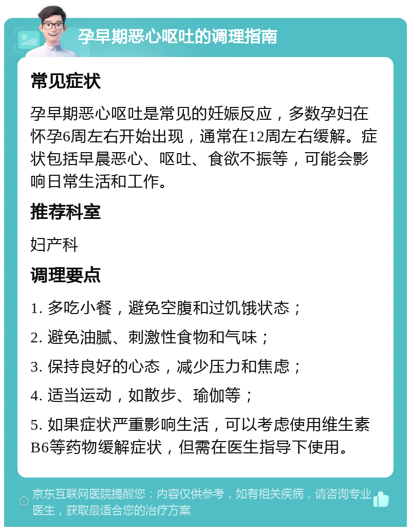 孕早期恶心呕吐的调理指南 常见症状 孕早期恶心呕吐是常见的妊娠反应，多数孕妇在怀孕6周左右开始出现，通常在12周左右缓解。症状包括早晨恶心、呕吐、食欲不振等，可能会影响日常生活和工作。 推荐科室 妇产科 调理要点 1. 多吃小餐，避免空腹和过饥饿状态； 2. 避免油腻、刺激性食物和气味； 3. 保持良好的心态，减少压力和焦虑； 4. 适当运动，如散步、瑜伽等； 5. 如果症状严重影响生活，可以考虑使用维生素B6等药物缓解症状，但需在医生指导下使用。