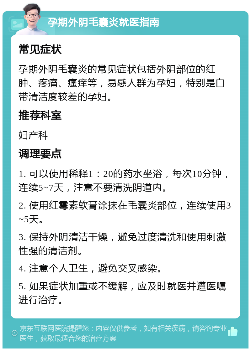 孕期外阴毛囊炎就医指南 常见症状 孕期外阴毛囊炎的常见症状包括外阴部位的红肿、疼痛、瘙痒等，易感人群为孕妇，特别是白带清洁度较差的孕妇。 推荐科室 妇产科 调理要点 1. 可以使用稀释1：20的药水坐浴，每次10分钟，连续5~7天，注意不要清洗阴道内。 2. 使用红霉素软膏涂抹在毛囊炎部位，连续使用3~5天。 3. 保持外阴清洁干燥，避免过度清洗和使用刺激性强的清洁剂。 4. 注意个人卫生，避免交叉感染。 5. 如果症状加重或不缓解，应及时就医并遵医嘱进行治疗。