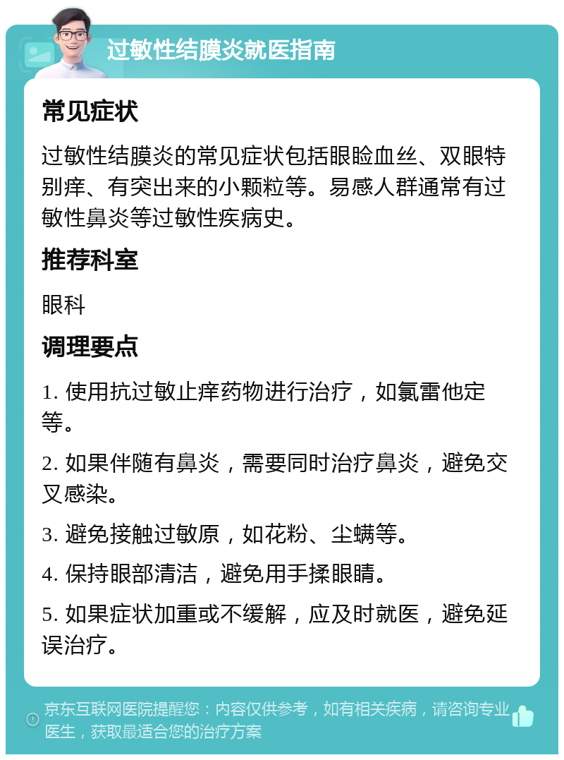 过敏性结膜炎就医指南 常见症状 过敏性结膜炎的常见症状包括眼睑血丝、双眼特别痒、有突出来的小颗粒等。易感人群通常有过敏性鼻炎等过敏性疾病史。 推荐科室 眼科 调理要点 1. 使用抗过敏止痒药物进行治疗，如氯雷他定等。 2. 如果伴随有鼻炎，需要同时治疗鼻炎，避免交叉感染。 3. 避免接触过敏原，如花粉、尘螨等。 4. 保持眼部清洁，避免用手揉眼睛。 5. 如果症状加重或不缓解，应及时就医，避免延误治疗。