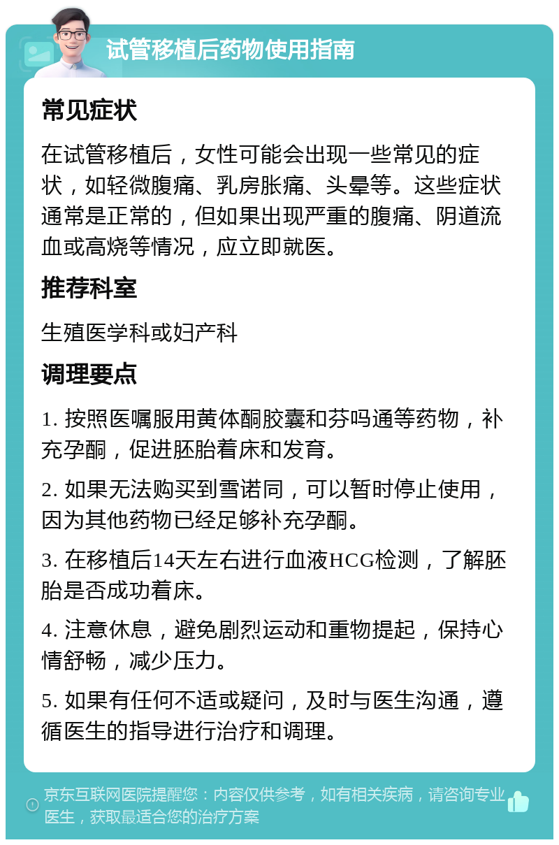 试管移植后药物使用指南 常见症状 在试管移植后，女性可能会出现一些常见的症状，如轻微腹痛、乳房胀痛、头晕等。这些症状通常是正常的，但如果出现严重的腹痛、阴道流血或高烧等情况，应立即就医。 推荐科室 生殖医学科或妇产科 调理要点 1. 按照医嘱服用黄体酮胶囊和芬吗通等药物，补充孕酮，促进胚胎着床和发育。 2. 如果无法购买到雪诺同，可以暂时停止使用，因为其他药物已经足够补充孕酮。 3. 在移植后14天左右进行血液HCG检测，了解胚胎是否成功着床。 4. 注意休息，避免剧烈运动和重物提起，保持心情舒畅，减少压力。 5. 如果有任何不适或疑问，及时与医生沟通，遵循医生的指导进行治疗和调理。