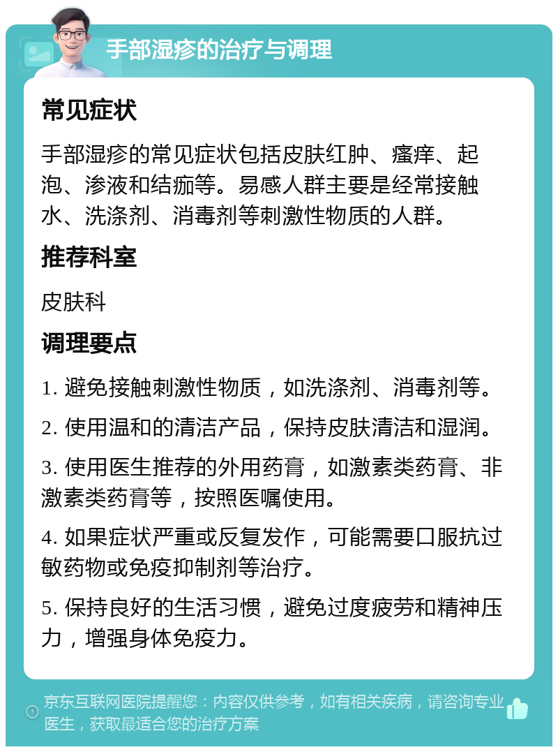 手部湿疹的治疗与调理 常见症状 手部湿疹的常见症状包括皮肤红肿、瘙痒、起泡、渗液和结痂等。易感人群主要是经常接触水、洗涤剂、消毒剂等刺激性物质的人群。 推荐科室 皮肤科 调理要点 1. 避免接触刺激性物质，如洗涤剂、消毒剂等。 2. 使用温和的清洁产品，保持皮肤清洁和湿润。 3. 使用医生推荐的外用药膏，如激素类药膏、非激素类药膏等，按照医嘱使用。 4. 如果症状严重或反复发作，可能需要口服抗过敏药物或免疫抑制剂等治疗。 5. 保持良好的生活习惯，避免过度疲劳和精神压力，增强身体免疫力。