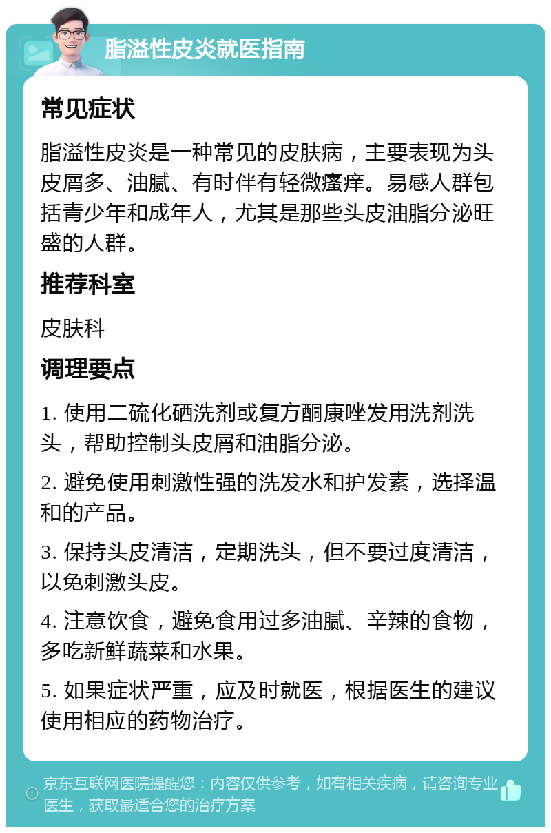 脂溢性皮炎就医指南 常见症状 脂溢性皮炎是一种常见的皮肤病，主要表现为头皮屑多、油腻、有时伴有轻微瘙痒。易感人群包括青少年和成年人，尤其是那些头皮油脂分泌旺盛的人群。 推荐科室 皮肤科 调理要点 1. 使用二硫化硒洗剂或复方酮康唑发用洗剂洗头，帮助控制头皮屑和油脂分泌。 2. 避免使用刺激性强的洗发水和护发素，选择温和的产品。 3. 保持头皮清洁，定期洗头，但不要过度清洁，以免刺激头皮。 4. 注意饮食，避免食用过多油腻、辛辣的食物，多吃新鲜蔬菜和水果。 5. 如果症状严重，应及时就医，根据医生的建议使用相应的药物治疗。