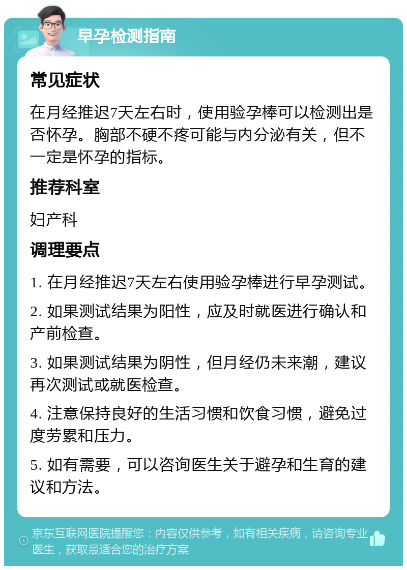 早孕检测指南 常见症状 在月经推迟7天左右时，使用验孕棒可以检测出是否怀孕。胸部不硬不疼可能与内分泌有关，但不一定是怀孕的指标。 推荐科室 妇产科 调理要点 1. 在月经推迟7天左右使用验孕棒进行早孕测试。 2. 如果测试结果为阳性，应及时就医进行确认和产前检查。 3. 如果测试结果为阴性，但月经仍未来潮，建议再次测试或就医检查。 4. 注意保持良好的生活习惯和饮食习惯，避免过度劳累和压力。 5. 如有需要，可以咨询医生关于避孕和生育的建议和方法。