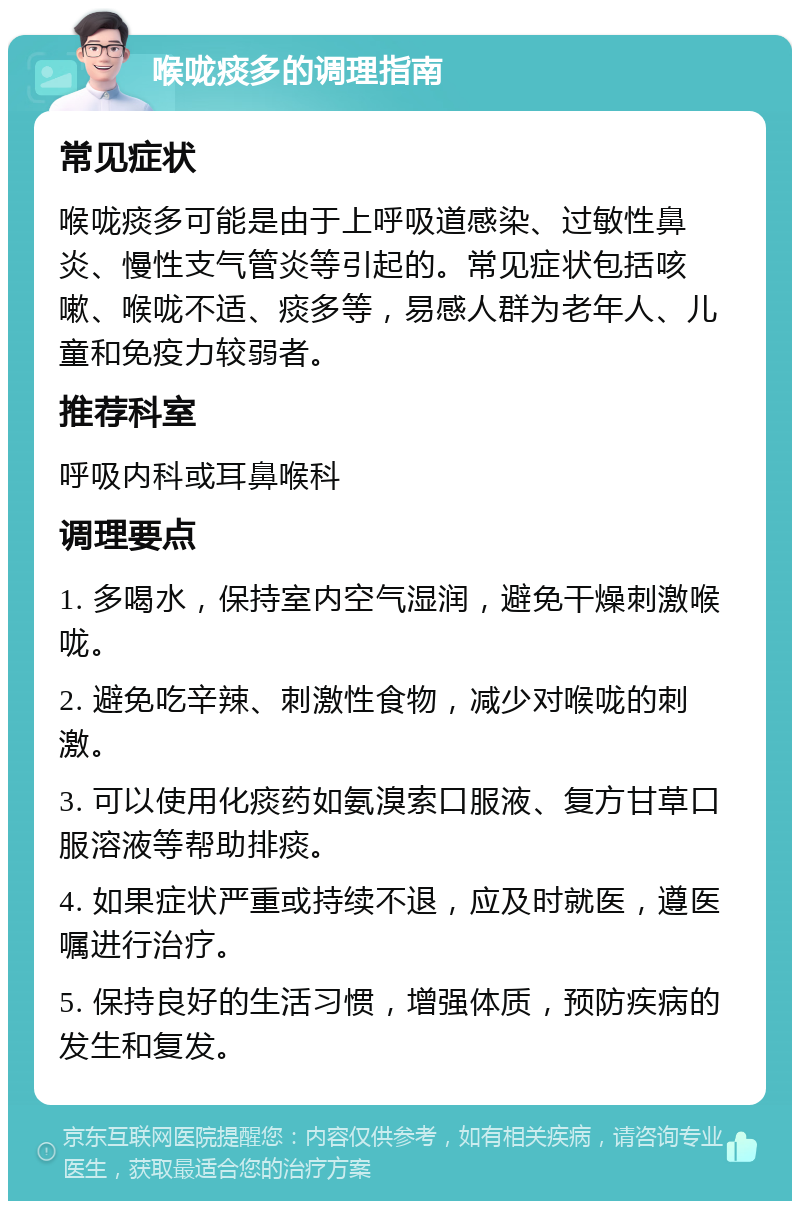 喉咙痰多的调理指南 常见症状 喉咙痰多可能是由于上呼吸道感染、过敏性鼻炎、慢性支气管炎等引起的。常见症状包括咳嗽、喉咙不适、痰多等，易感人群为老年人、儿童和免疫力较弱者。 推荐科室 呼吸内科或耳鼻喉科 调理要点 1. 多喝水，保持室内空气湿润，避免干燥刺激喉咙。 2. 避免吃辛辣、刺激性食物，减少对喉咙的刺激。 3. 可以使用化痰药如氨溴索口服液、复方甘草口服溶液等帮助排痰。 4. 如果症状严重或持续不退，应及时就医，遵医嘱进行治疗。 5. 保持良好的生活习惯，增强体质，预防疾病的发生和复发。