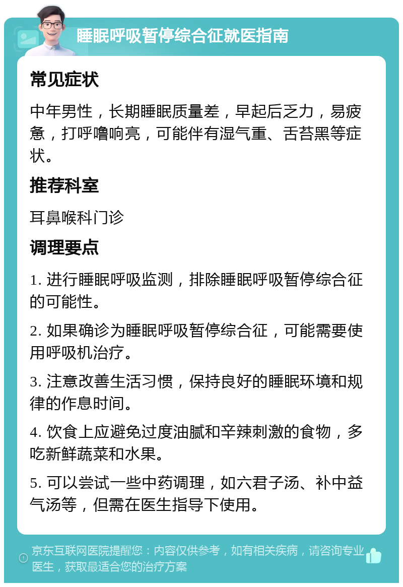 睡眠呼吸暂停综合征就医指南 常见症状 中年男性，长期睡眠质量差，早起后乏力，易疲惫，打呼噜响亮，可能伴有湿气重、舌苔黑等症状。 推荐科室 耳鼻喉科门诊 调理要点 1. 进行睡眠呼吸监测，排除睡眠呼吸暂停综合征的可能性。 2. 如果确诊为睡眠呼吸暂停综合征，可能需要使用呼吸机治疗。 3. 注意改善生活习惯，保持良好的睡眠环境和规律的作息时间。 4. 饮食上应避免过度油腻和辛辣刺激的食物，多吃新鲜蔬菜和水果。 5. 可以尝试一些中药调理，如六君子汤、补中益气汤等，但需在医生指导下使用。