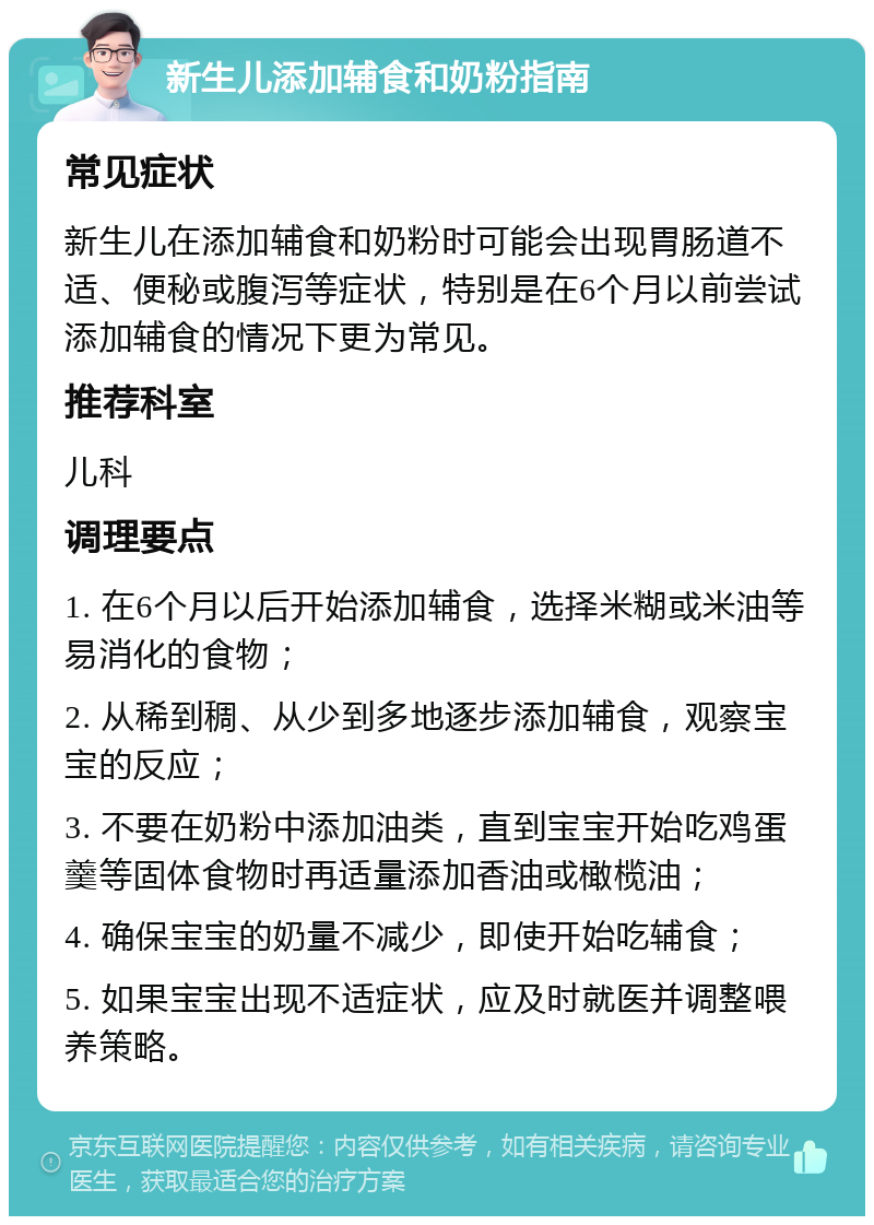 新生儿添加辅食和奶粉指南 常见症状 新生儿在添加辅食和奶粉时可能会出现胃肠道不适、便秘或腹泻等症状，特别是在6个月以前尝试添加辅食的情况下更为常见。 推荐科室 儿科 调理要点 1. 在6个月以后开始添加辅食，选择米糊或米油等易消化的食物； 2. 从稀到稠、从少到多地逐步添加辅食，观察宝宝的反应； 3. 不要在奶粉中添加油类，直到宝宝开始吃鸡蛋羹等固体食物时再适量添加香油或橄榄油； 4. 确保宝宝的奶量不减少，即使开始吃辅食； 5. 如果宝宝出现不适症状，应及时就医并调整喂养策略。