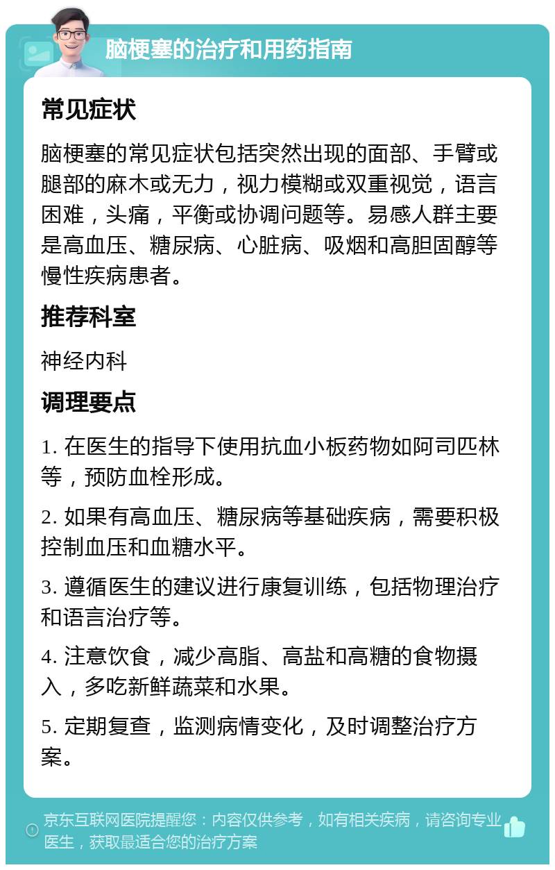 脑梗塞的治疗和用药指南 常见症状 脑梗塞的常见症状包括突然出现的面部、手臂或腿部的麻木或无力，视力模糊或双重视觉，语言困难，头痛，平衡或协调问题等。易感人群主要是高血压、糖尿病、心脏病、吸烟和高胆固醇等慢性疾病患者。 推荐科室 神经内科 调理要点 1. 在医生的指导下使用抗血小板药物如阿司匹林等，预防血栓形成。 2. 如果有高血压、糖尿病等基础疾病，需要积极控制血压和血糖水平。 3. 遵循医生的建议进行康复训练，包括物理治疗和语言治疗等。 4. 注意饮食，减少高脂、高盐和高糖的食物摄入，多吃新鲜蔬菜和水果。 5. 定期复查，监测病情变化，及时调整治疗方案。