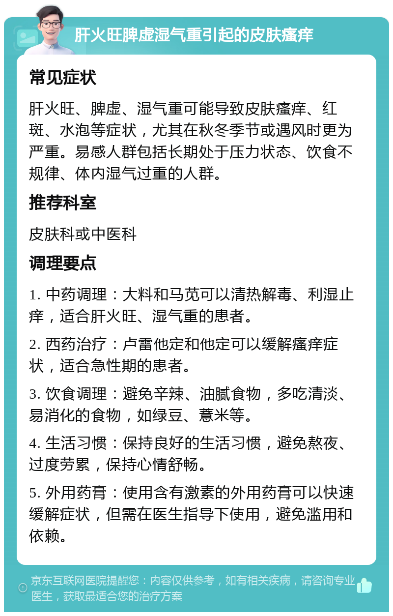 肝火旺脾虚湿气重引起的皮肤瘙痒 常见症状 肝火旺、脾虚、湿气重可能导致皮肤瘙痒、红斑、水泡等症状，尤其在秋冬季节或遇风时更为严重。易感人群包括长期处于压力状态、饮食不规律、体内湿气过重的人群。 推荐科室 皮肤科或中医科 调理要点 1. 中药调理：大料和马苋可以清热解毒、利湿止痒，适合肝火旺、湿气重的患者。 2. 西药治疗：卢雷他定和他定可以缓解瘙痒症状，适合急性期的患者。 3. 饮食调理：避免辛辣、油腻食物，多吃清淡、易消化的食物，如绿豆、薏米等。 4. 生活习惯：保持良好的生活习惯，避免熬夜、过度劳累，保持心情舒畅。 5. 外用药膏：使用含有激素的外用药膏可以快速缓解症状，但需在医生指导下使用，避免滥用和依赖。