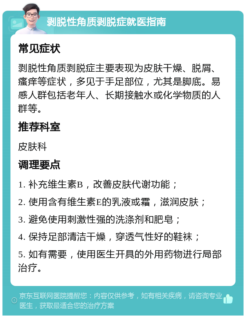 剥脱性角质剥脱症就医指南 常见症状 剥脱性角质剥脱症主要表现为皮肤干燥、脱屑、瘙痒等症状，多见于手足部位，尤其是脚底。易感人群包括老年人、长期接触水或化学物质的人群等。 推荐科室 皮肤科 调理要点 1. 补充维生素B，改善皮肤代谢功能； 2. 使用含有维生素E的乳液或霜，滋润皮肤； 3. 避免使用刺激性强的洗涤剂和肥皂； 4. 保持足部清洁干燥，穿透气性好的鞋袜； 5. 如有需要，使用医生开具的外用药物进行局部治疗。