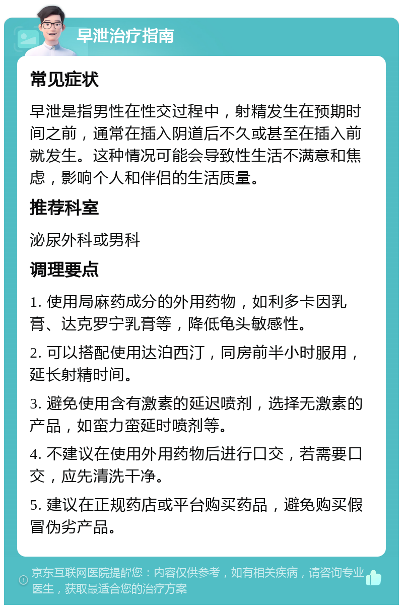 早泄治疗指南 常见症状 早泄是指男性在性交过程中，射精发生在预期时间之前，通常在插入阴道后不久或甚至在插入前就发生。这种情况可能会导致性生活不满意和焦虑，影响个人和伴侣的生活质量。 推荐科室 泌尿外科或男科 调理要点 1. 使用局麻药成分的外用药物，如利多卡因乳膏、达克罗宁乳膏等，降低龟头敏感性。 2. 可以搭配使用达泊西汀，同房前半小时服用，延长射精时间。 3. 避免使用含有激素的延迟喷剂，选择无激素的产品，如蛮力蛮延时喷剂等。 4. 不建议在使用外用药物后进行口交，若需要口交，应先清洗干净。 5. 建议在正规药店或平台购买药品，避免购买假冒伪劣产品。