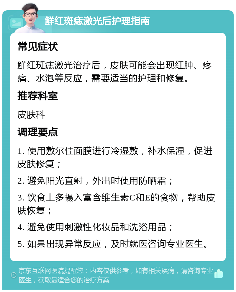 鲜红斑痣激光后护理指南 常见症状 鲜红斑痣激光治疗后，皮肤可能会出现红肿、疼痛、水泡等反应，需要适当的护理和修复。 推荐科室 皮肤科 调理要点 1. 使用敷尔佳面膜进行冷湿敷，补水保湿，促进皮肤修复； 2. 避免阳光直射，外出时使用防晒霜； 3. 饮食上多摄入富含维生素C和E的食物，帮助皮肤恢复； 4. 避免使用刺激性化妆品和洗浴用品； 5. 如果出现异常反应，及时就医咨询专业医生。