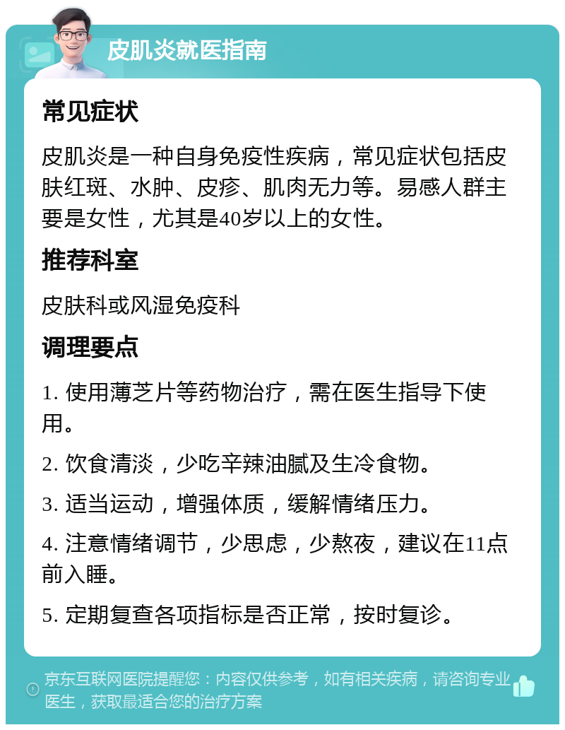 皮肌炎就医指南 常见症状 皮肌炎是一种自身免疫性疾病，常见症状包括皮肤红斑、水肿、皮疹、肌肉无力等。易感人群主要是女性，尤其是40岁以上的女性。 推荐科室 皮肤科或风湿免疫科 调理要点 1. 使用薄芝片等药物治疗，需在医生指导下使用。 2. 饮食清淡，少吃辛辣油腻及生冷食物。 3. 适当运动，增强体质，缓解情绪压力。 4. 注意情绪调节，少思虑，少熬夜，建议在11点前入睡。 5. 定期复查各项指标是否正常，按时复诊。