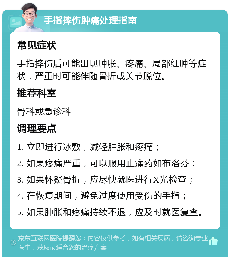 手指摔伤肿痛处理指南 常见症状 手指摔伤后可能出现肿胀、疼痛、局部红肿等症状，严重时可能伴随骨折或关节脱位。 推荐科室 骨科或急诊科 调理要点 1. 立即进行冰敷，减轻肿胀和疼痛； 2. 如果疼痛严重，可以服用止痛药如布洛芬； 3. 如果怀疑骨折，应尽快就医进行X光检查； 4. 在恢复期间，避免过度使用受伤的手指； 5. 如果肿胀和疼痛持续不退，应及时就医复查。