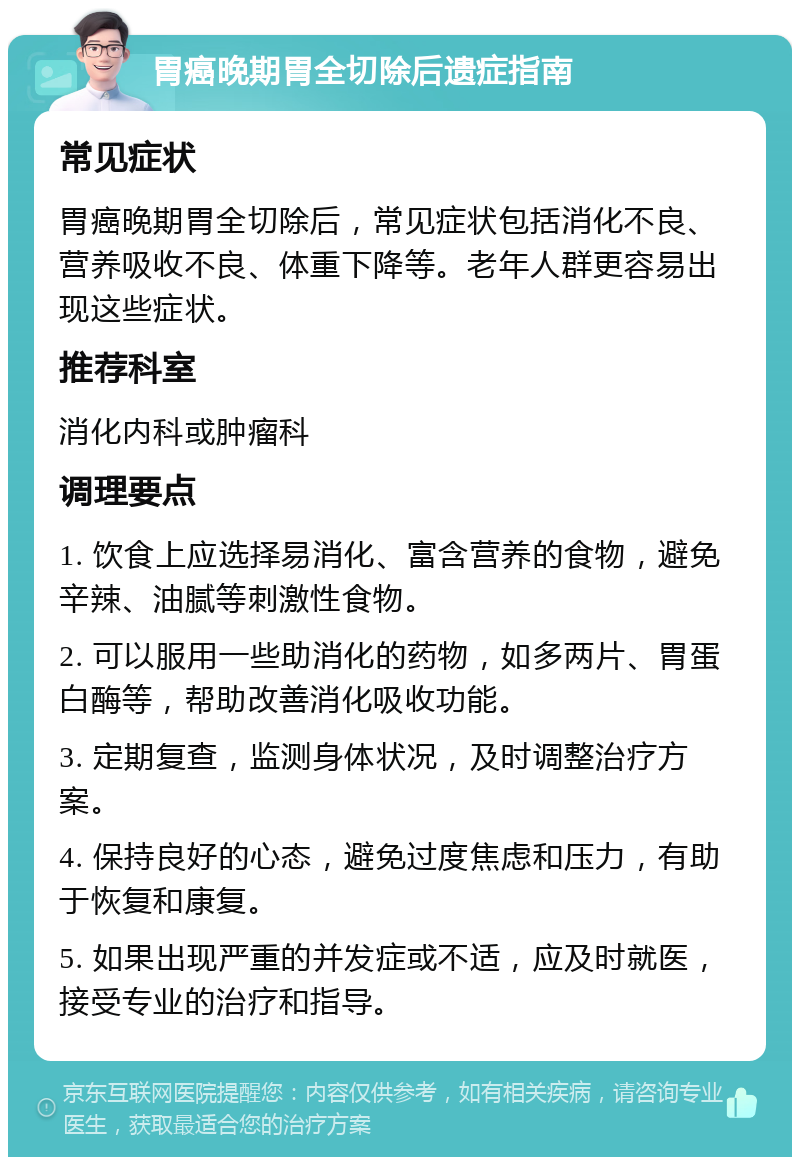 胃癌晚期胃全切除后遗症指南 常见症状 胃癌晚期胃全切除后，常见症状包括消化不良、营养吸收不良、体重下降等。老年人群更容易出现这些症状。 推荐科室 消化内科或肿瘤科 调理要点 1. 饮食上应选择易消化、富含营养的食物，避免辛辣、油腻等刺激性食物。 2. 可以服用一些助消化的药物，如多两片、胃蛋白酶等，帮助改善消化吸收功能。 3. 定期复查，监测身体状况，及时调整治疗方案。 4. 保持良好的心态，避免过度焦虑和压力，有助于恢复和康复。 5. 如果出现严重的并发症或不适，应及时就医，接受专业的治疗和指导。