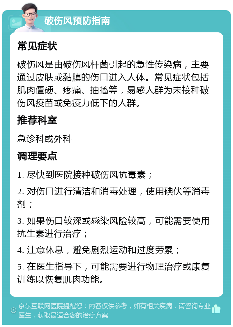 破伤风预防指南 常见症状 破伤风是由破伤风杆菌引起的急性传染病，主要通过皮肤或黏膜的伤口进入人体。常见症状包括肌肉僵硬、疼痛、抽搐等，易感人群为未接种破伤风疫苗或免疫力低下的人群。 推荐科室 急诊科或外科 调理要点 1. 尽快到医院接种破伤风抗毒素； 2. 对伤口进行清洁和消毒处理，使用碘伏等消毒剂； 3. 如果伤口较深或感染风险较高，可能需要使用抗生素进行治疗； 4. 注意休息，避免剧烈运动和过度劳累； 5. 在医生指导下，可能需要进行物理治疗或康复训练以恢复肌肉功能。