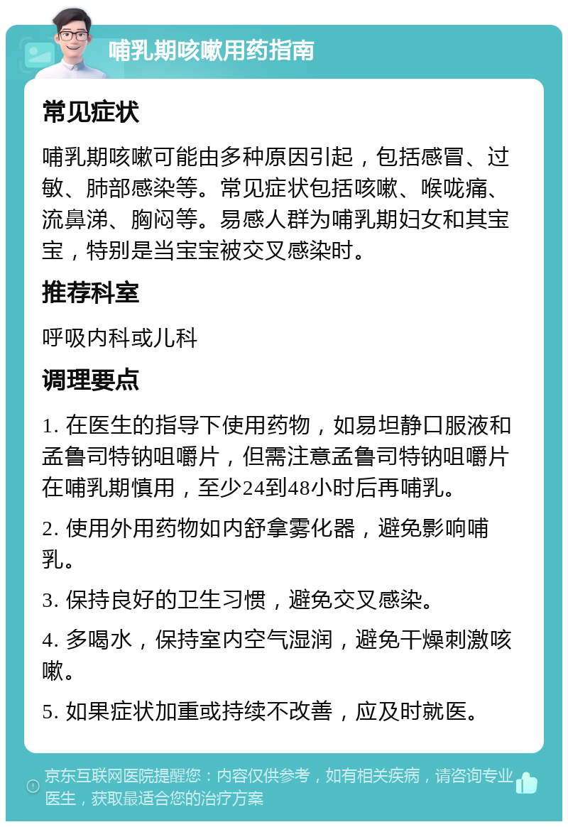 哺乳期咳嗽用药指南 常见症状 哺乳期咳嗽可能由多种原因引起，包括感冒、过敏、肺部感染等。常见症状包括咳嗽、喉咙痛、流鼻涕、胸闷等。易感人群为哺乳期妇女和其宝宝，特别是当宝宝被交叉感染时。 推荐科室 呼吸内科或儿科 调理要点 1. 在医生的指导下使用药物，如易坦静口服液和孟鲁司特钠咀嚼片，但需注意孟鲁司特钠咀嚼片在哺乳期慎用，至少24到48小时后再哺乳。 2. 使用外用药物如内舒拿雾化器，避免影响哺乳。 3. 保持良好的卫生习惯，避免交叉感染。 4. 多喝水，保持室内空气湿润，避免干燥刺激咳嗽。 5. 如果症状加重或持续不改善，应及时就医。