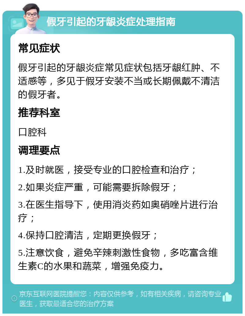 假牙引起的牙龈炎症处理指南 常见症状 假牙引起的牙龈炎症常见症状包括牙龈红肿、不适感等，多见于假牙安装不当或长期佩戴不清洁的假牙者。 推荐科室 口腔科 调理要点 1.及时就医，接受专业的口腔检查和治疗； 2.如果炎症严重，可能需要拆除假牙； 3.在医生指导下，使用消炎药如奥硝唑片进行治疗； 4.保持口腔清洁，定期更换假牙； 5.注意饮食，避免辛辣刺激性食物，多吃富含维生素C的水果和蔬菜，增强免疫力。