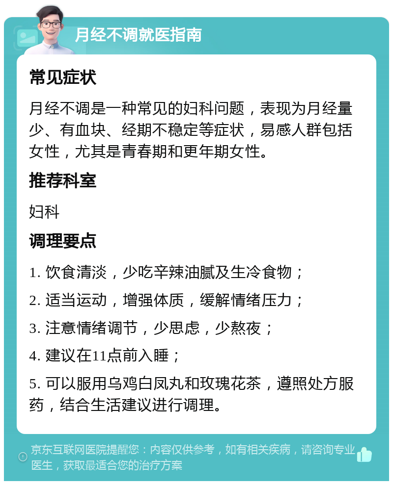 月经不调就医指南 常见症状 月经不调是一种常见的妇科问题，表现为月经量少、有血块、经期不稳定等症状，易感人群包括女性，尤其是青春期和更年期女性。 推荐科室 妇科 调理要点 1. 饮食清淡，少吃辛辣油腻及生冷食物； 2. 适当运动，增强体质，缓解情绪压力； 3. 注意情绪调节，少思虑，少熬夜； 4. 建议在11点前入睡； 5. 可以服用乌鸡白凤丸和玫瑰花茶，遵照处方服药，结合生活建议进行调理。