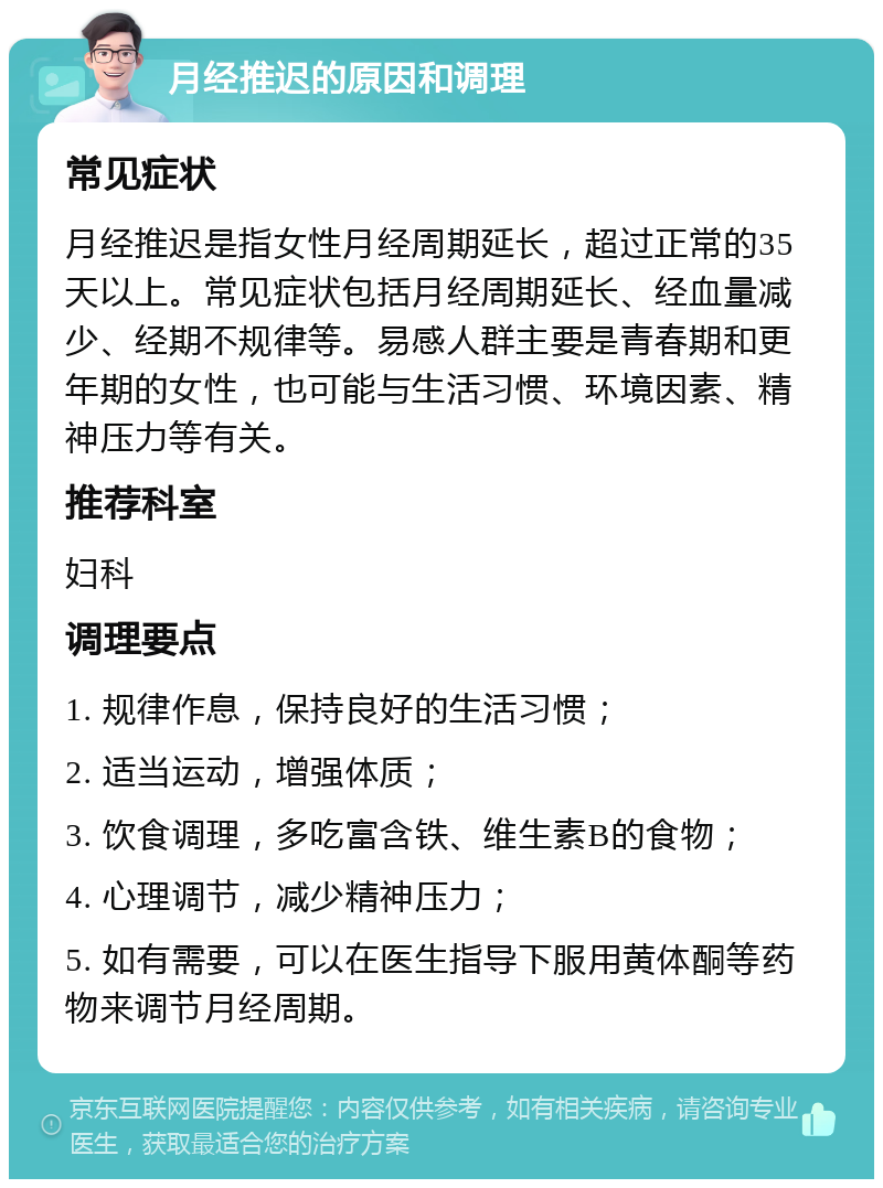 月经推迟的原因和调理 常见症状 月经推迟是指女性月经周期延长，超过正常的35天以上。常见症状包括月经周期延长、经血量减少、经期不规律等。易感人群主要是青春期和更年期的女性，也可能与生活习惯、环境因素、精神压力等有关。 推荐科室 妇科 调理要点 1. 规律作息，保持良好的生活习惯； 2. 适当运动，增强体质； 3. 饮食调理，多吃富含铁、维生素B的食物； 4. 心理调节，减少精神压力； 5. 如有需要，可以在医生指导下服用黄体酮等药物来调节月经周期。