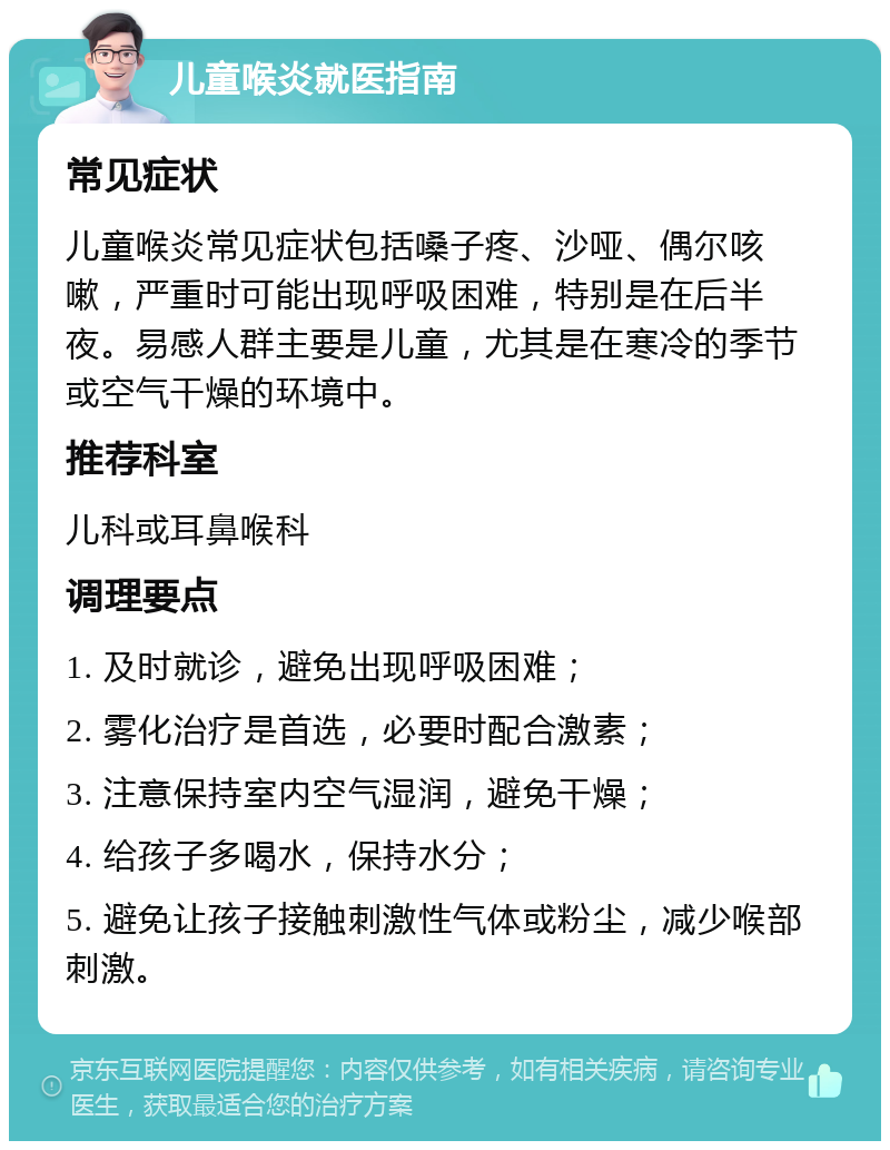 儿童喉炎就医指南 常见症状 儿童喉炎常见症状包括嗓子疼、沙哑、偶尔咳嗽，严重时可能出现呼吸困难，特别是在后半夜。易感人群主要是儿童，尤其是在寒冷的季节或空气干燥的环境中。 推荐科室 儿科或耳鼻喉科 调理要点 1. 及时就诊，避免出现呼吸困难； 2. 雾化治疗是首选，必要时配合激素； 3. 注意保持室内空气湿润，避免干燥； 4. 给孩子多喝水，保持水分； 5. 避免让孩子接触刺激性气体或粉尘，减少喉部刺激。