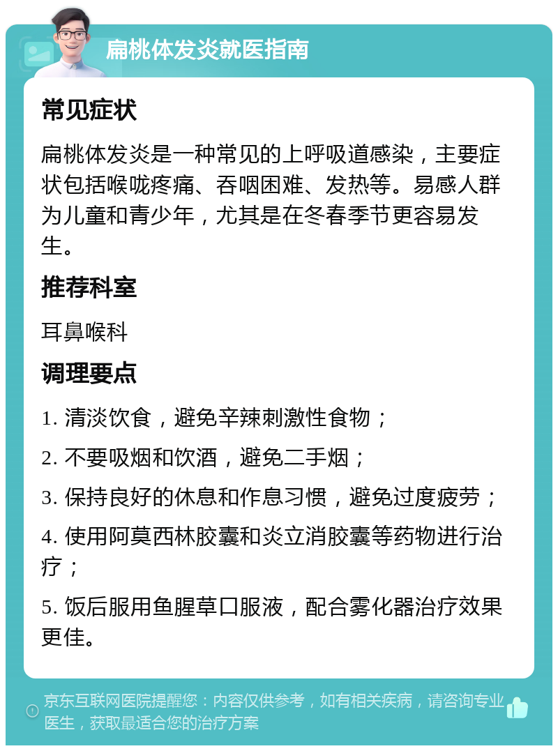 扁桃体发炎就医指南 常见症状 扁桃体发炎是一种常见的上呼吸道感染，主要症状包括喉咙疼痛、吞咽困难、发热等。易感人群为儿童和青少年，尤其是在冬春季节更容易发生。 推荐科室 耳鼻喉科 调理要点 1. 清淡饮食，避免辛辣刺激性食物； 2. 不要吸烟和饮酒，避免二手烟； 3. 保持良好的休息和作息习惯，避免过度疲劳； 4. 使用阿莫西林胶囊和炎立消胶囊等药物进行治疗； 5. 饭后服用鱼腥草口服液，配合雾化器治疗效果更佳。