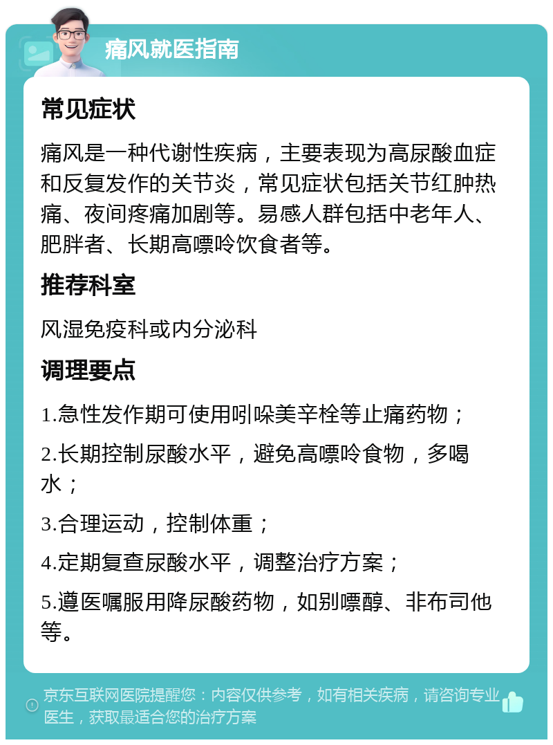 痛风就医指南 常见症状 痛风是一种代谢性疾病，主要表现为高尿酸血症和反复发作的关节炎，常见症状包括关节红肿热痛、夜间疼痛加剧等。易感人群包括中老年人、肥胖者、长期高嘌呤饮食者等。 推荐科室 风湿免疫科或内分泌科 调理要点 1.急性发作期可使用吲哚美辛栓等止痛药物； 2.长期控制尿酸水平，避免高嘌呤食物，多喝水； 3.合理运动，控制体重； 4.定期复查尿酸水平，调整治疗方案； 5.遵医嘱服用降尿酸药物，如别嘌醇、非布司他等。