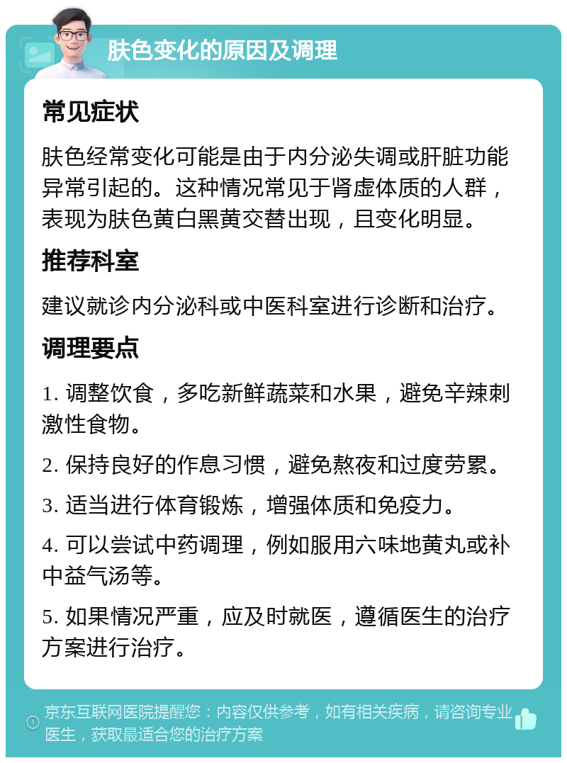 肤色变化的原因及调理 常见症状 肤色经常变化可能是由于内分泌失调或肝脏功能异常引起的。这种情况常见于肾虚体质的人群，表现为肤色黄白黑黄交替出现，且变化明显。 推荐科室 建议就诊内分泌科或中医科室进行诊断和治疗。 调理要点 1. 调整饮食，多吃新鲜蔬菜和水果，避免辛辣刺激性食物。 2. 保持良好的作息习惯，避免熬夜和过度劳累。 3. 适当进行体育锻炼，增强体质和免疫力。 4. 可以尝试中药调理，例如服用六味地黄丸或补中益气汤等。 5. 如果情况严重，应及时就医，遵循医生的治疗方案进行治疗。