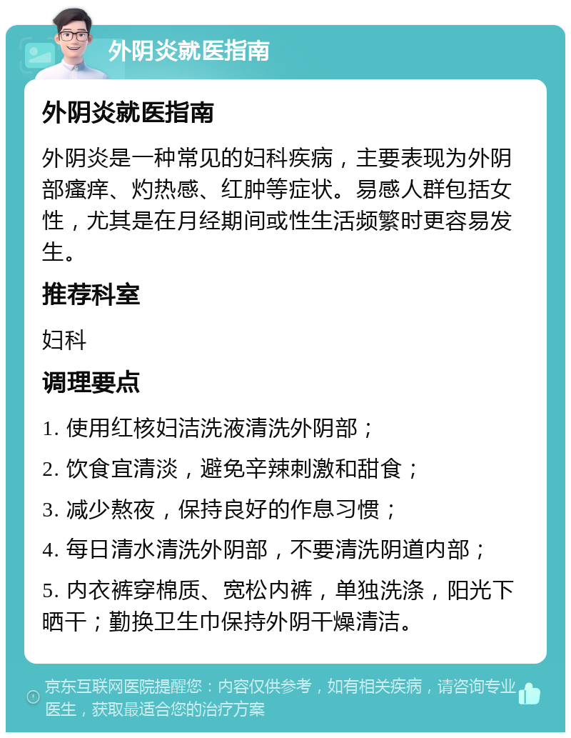 外阴炎就医指南 外阴炎就医指南 外阴炎是一种常见的妇科疾病，主要表现为外阴部瘙痒、灼热感、红肿等症状。易感人群包括女性，尤其是在月经期间或性生活频繁时更容易发生。 推荐科室 妇科 调理要点 1. 使用红核妇洁洗液清洗外阴部； 2. 饮食宜清淡，避免辛辣刺激和甜食； 3. 减少熬夜，保持良好的作息习惯； 4. 每日清水清洗外阴部，不要清洗阴道内部； 5. 内衣裤穿棉质、宽松内裤，单独洗涤，阳光下晒干；勤换卫生巾保持外阴干燥清洁。