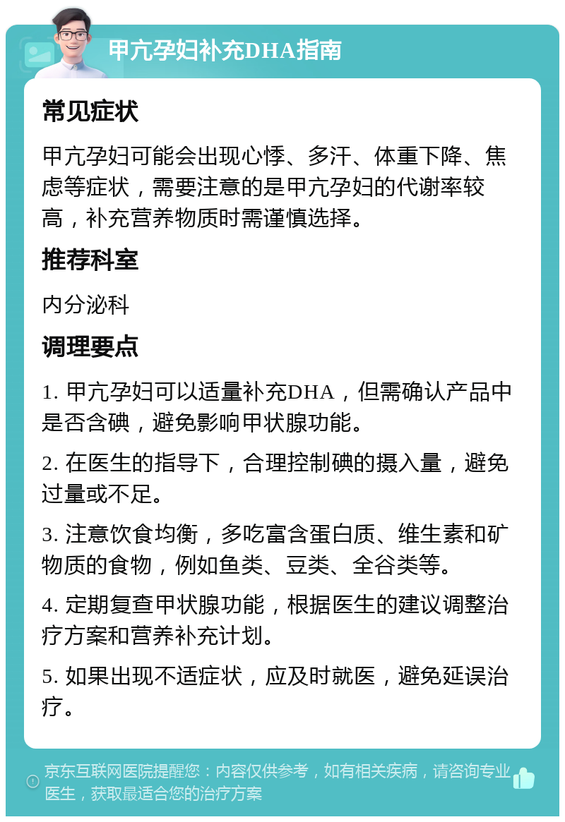 甲亢孕妇补充DHA指南 常见症状 甲亢孕妇可能会出现心悸、多汗、体重下降、焦虑等症状，需要注意的是甲亢孕妇的代谢率较高，补充营养物质时需谨慎选择。 推荐科室 内分泌科 调理要点 1. 甲亢孕妇可以适量补充DHA，但需确认产品中是否含碘，避免影响甲状腺功能。 2. 在医生的指导下，合理控制碘的摄入量，避免过量或不足。 3. 注意饮食均衡，多吃富含蛋白质、维生素和矿物质的食物，例如鱼类、豆类、全谷类等。 4. 定期复查甲状腺功能，根据医生的建议调整治疗方案和营养补充计划。 5. 如果出现不适症状，应及时就医，避免延误治疗。