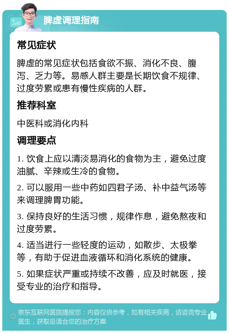 脾虚调理指南 常见症状 脾虚的常见症状包括食欲不振、消化不良、腹泻、乏力等。易感人群主要是长期饮食不规律、过度劳累或患有慢性疾病的人群。 推荐科室 中医科或消化内科 调理要点 1. 饮食上应以清淡易消化的食物为主，避免过度油腻、辛辣或生冷的食物。 2. 可以服用一些中药如四君子汤、补中益气汤等来调理脾胃功能。 3. 保持良好的生活习惯，规律作息，避免熬夜和过度劳累。 4. 适当进行一些轻度的运动，如散步、太极拳等，有助于促进血液循环和消化系统的健康。 5. 如果症状严重或持续不改善，应及时就医，接受专业的治疗和指导。