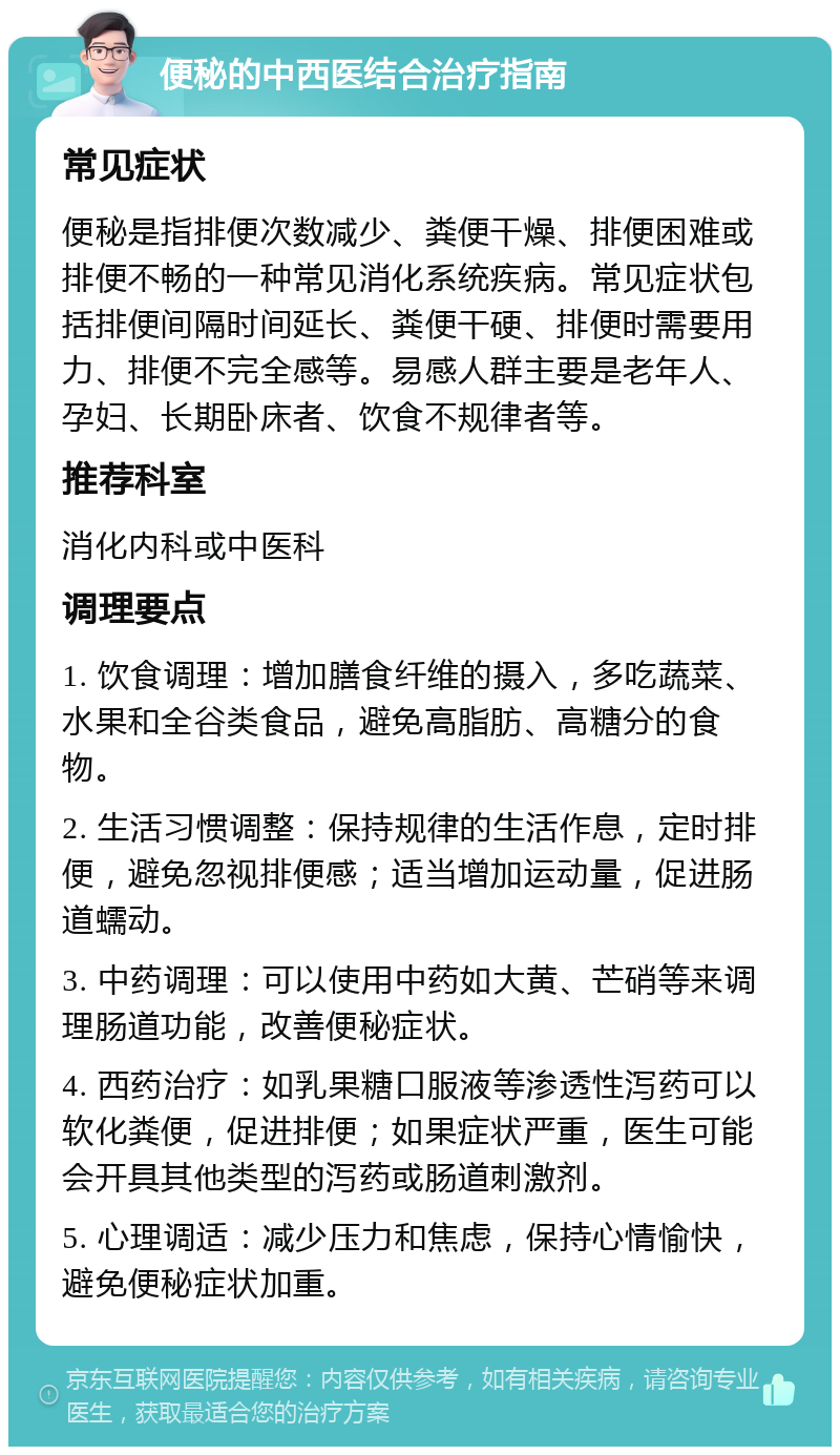 便秘的中西医结合治疗指南 常见症状 便秘是指排便次数减少、粪便干燥、排便困难或排便不畅的一种常见消化系统疾病。常见症状包括排便间隔时间延长、粪便干硬、排便时需要用力、排便不完全感等。易感人群主要是老年人、孕妇、长期卧床者、饮食不规律者等。 推荐科室 消化内科或中医科 调理要点 1. 饮食调理：增加膳食纤维的摄入，多吃蔬菜、水果和全谷类食品，避免高脂肪、高糖分的食物。 2. 生活习惯调整：保持规律的生活作息，定时排便，避免忽视排便感；适当增加运动量，促进肠道蠕动。 3. 中药调理：可以使用中药如大黄、芒硝等来调理肠道功能，改善便秘症状。 4. 西药治疗：如乳果糖口服液等渗透性泻药可以软化粪便，促进排便；如果症状严重，医生可能会开具其他类型的泻药或肠道刺激剂。 5. 心理调适：减少压力和焦虑，保持心情愉快，避免便秘症状加重。