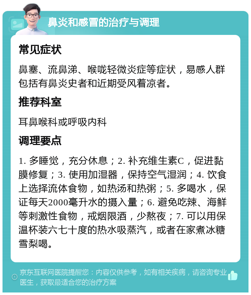 鼻炎和感冒的治疗与调理 常见症状 鼻塞、流鼻涕、喉咙轻微炎症等症状，易感人群包括有鼻炎史者和近期受风着凉者。 推荐科室 耳鼻喉科或呼吸内科 调理要点 1. 多睡觉，充分休息；2. 补充维生素C，促进黏膜修复；3. 使用加湿器，保持空气湿润；4. 饮食上选择流体食物，如热汤和热粥；5. 多喝水，保证每天2000毫升水的摄入量；6. 避免吃辣、海鲜等刺激性食物，戒烟限酒，少熬夜；7. 可以用保温杯装六七十度的热水吸蒸汽，或者在家煮冰糖雪梨喝。