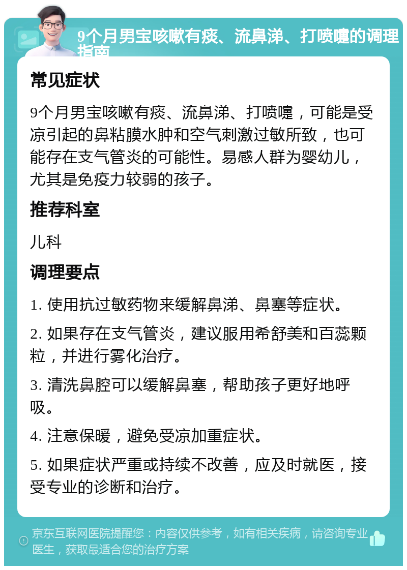 9个月男宝咳嗽有痰、流鼻涕、打喷嚏的调理指南 常见症状 9个月男宝咳嗽有痰、流鼻涕、打喷嚏，可能是受凉引起的鼻粘膜水肿和空气刺激过敏所致，也可能存在支气管炎的可能性。易感人群为婴幼儿，尤其是免疫力较弱的孩子。 推荐科室 儿科 调理要点 1. 使用抗过敏药物来缓解鼻涕、鼻塞等症状。 2. 如果存在支气管炎，建议服用希舒美和百蕊颗粒，并进行雾化治疗。 3. 清洗鼻腔可以缓解鼻塞，帮助孩子更好地呼吸。 4. 注意保暖，避免受凉加重症状。 5. 如果症状严重或持续不改善，应及时就医，接受专业的诊断和治疗。