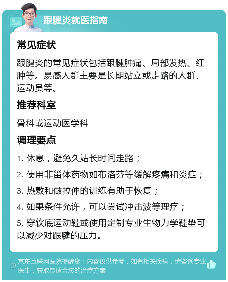 跟腱炎就医指南 常见症状 跟腱炎的常见症状包括跟腱肿痛、局部发热、红肿等。易感人群主要是长期站立或走路的人群、运动员等。 推荐科室 骨科或运动医学科 调理要点 1. 休息，避免久站长时间走路； 2. 使用非甾体药物如布洛芬等缓解疼痛和炎症； 3. 热敷和做拉伸的训练有助于恢复； 4. 如果条件允许，可以尝试冲击波等理疗； 5. 穿软底运动鞋或使用定制专业生物力学鞋垫可以减少对跟腱的压力。