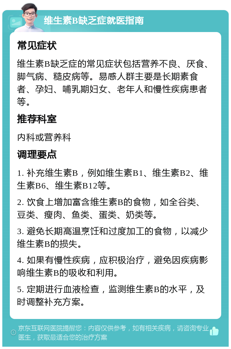 维生素B缺乏症就医指南 常见症状 维生素B缺乏症的常见症状包括营养不良、厌食、脚气病、糙皮病等。易感人群主要是长期素食者、孕妇、哺乳期妇女、老年人和慢性疾病患者等。 推荐科室 内科或营养科 调理要点 1. 补充维生素B，例如维生素B1、维生素B2、维生素B6、维生素B12等。 2. 饮食上增加富含维生素B的食物，如全谷类、豆类、瘦肉、鱼类、蛋类、奶类等。 3. 避免长期高温烹饪和过度加工的食物，以减少维生素B的损失。 4. 如果有慢性疾病，应积极治疗，避免因疾病影响维生素B的吸收和利用。 5. 定期进行血液检查，监测维生素B的水平，及时调整补充方案。