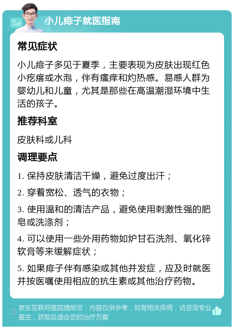 小儿痱子就医指南 常见症状 小儿痱子多见于夏季，主要表现为皮肤出现红色小疙瘩或水泡，伴有瘙痒和灼热感。易感人群为婴幼儿和儿童，尤其是那些在高温潮湿环境中生活的孩子。 推荐科室 皮肤科或儿科 调理要点 1. 保持皮肤清洁干燥，避免过度出汗； 2. 穿着宽松、透气的衣物； 3. 使用温和的清洁产品，避免使用刺激性强的肥皂或洗涤剂； 4. 可以使用一些外用药物如炉甘石洗剂、氧化锌软膏等来缓解症状； 5. 如果痱子伴有感染或其他并发症，应及时就医并按医嘱使用相应的抗生素或其他治疗药物。