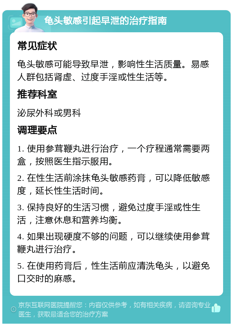 龟头敏感引起早泄的治疗指南 常见症状 龟头敏感可能导致早泄，影响性生活质量。易感人群包括肾虚、过度手淫或性生活等。 推荐科室 泌尿外科或男科 调理要点 1. 使用参茸鞭丸进行治疗，一个疗程通常需要两盒，按照医生指示服用。 2. 在性生活前涂抹龟头敏感药膏，可以降低敏感度，延长性生活时间。 3. 保持良好的生活习惯，避免过度手淫或性生活，注意休息和营养均衡。 4. 如果出现硬度不够的问题，可以继续使用参茸鞭丸进行治疗。 5. 在使用药膏后，性生活前应清洗龟头，以避免口交时的麻感。