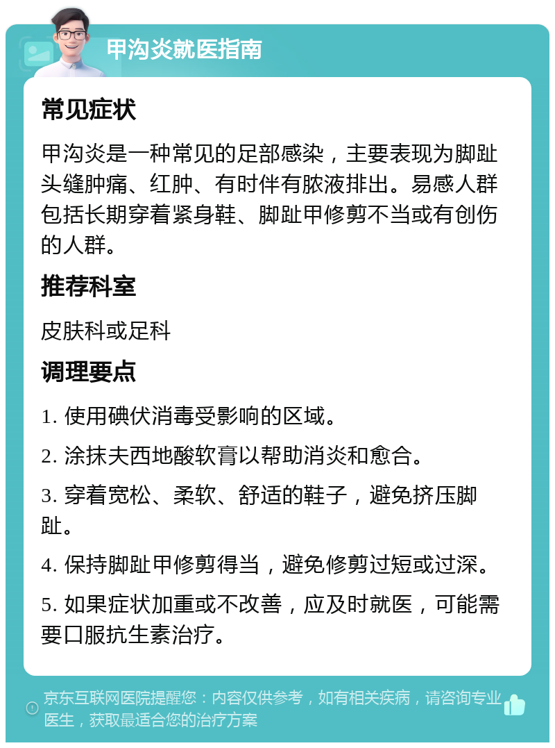 甲沟炎就医指南 常见症状 甲沟炎是一种常见的足部感染，主要表现为脚趾头缝肿痛、红肿、有时伴有脓液排出。易感人群包括长期穿着紧身鞋、脚趾甲修剪不当或有创伤的人群。 推荐科室 皮肤科或足科 调理要点 1. 使用碘伏消毒受影响的区域。 2. 涂抹夫西地酸软膏以帮助消炎和愈合。 3. 穿着宽松、柔软、舒适的鞋子，避免挤压脚趾。 4. 保持脚趾甲修剪得当，避免修剪过短或过深。 5. 如果症状加重或不改善，应及时就医，可能需要口服抗生素治疗。