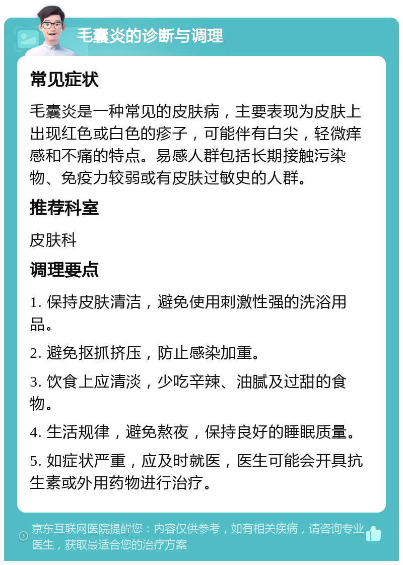 毛囊炎的诊断与调理 常见症状 毛囊炎是一种常见的皮肤病，主要表现为皮肤上出现红色或白色的疹子，可能伴有白尖，轻微痒感和不痛的特点。易感人群包括长期接触污染物、免疫力较弱或有皮肤过敏史的人群。 推荐科室 皮肤科 调理要点 1. 保持皮肤清洁，避免使用刺激性强的洗浴用品。 2. 避免抠抓挤压，防止感染加重。 3. 饮食上应清淡，少吃辛辣、油腻及过甜的食物。 4. 生活规律，避免熬夜，保持良好的睡眠质量。 5. 如症状严重，应及时就医，医生可能会开具抗生素或外用药物进行治疗。