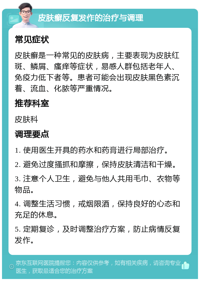 皮肤癣反复发作的治疗与调理 常见症状 皮肤癣是一种常见的皮肤病，主要表现为皮肤红斑、鳞屑、瘙痒等症状，易感人群包括老年人、免疫力低下者等。患者可能会出现皮肤黑色素沉着、流血、化脓等严重情况。 推荐科室 皮肤科 调理要点 1. 使用医生开具的药水和药膏进行局部治疗。 2. 避免过度搔抓和摩擦，保持皮肤清洁和干燥。 3. 注意个人卫生，避免与他人共用毛巾、衣物等物品。 4. 调整生活习惯，戒烟限酒，保持良好的心态和充足的休息。 5. 定期复诊，及时调整治疗方案，防止病情反复发作。