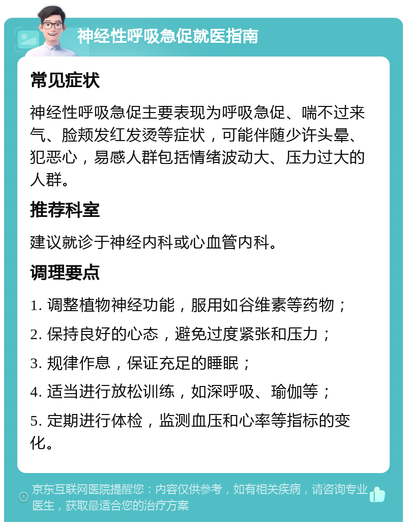 神经性呼吸急促就医指南 常见症状 神经性呼吸急促主要表现为呼吸急促、喘不过来气、脸颊发红发烫等症状，可能伴随少许头晕、犯恶心，易感人群包括情绪波动大、压力过大的人群。 推荐科室 建议就诊于神经内科或心血管内科。 调理要点 1. 调整植物神经功能，服用如谷维素等药物； 2. 保持良好的心态，避免过度紧张和压力； 3. 规律作息，保证充足的睡眠； 4. 适当进行放松训练，如深呼吸、瑜伽等； 5. 定期进行体检，监测血压和心率等指标的变化。