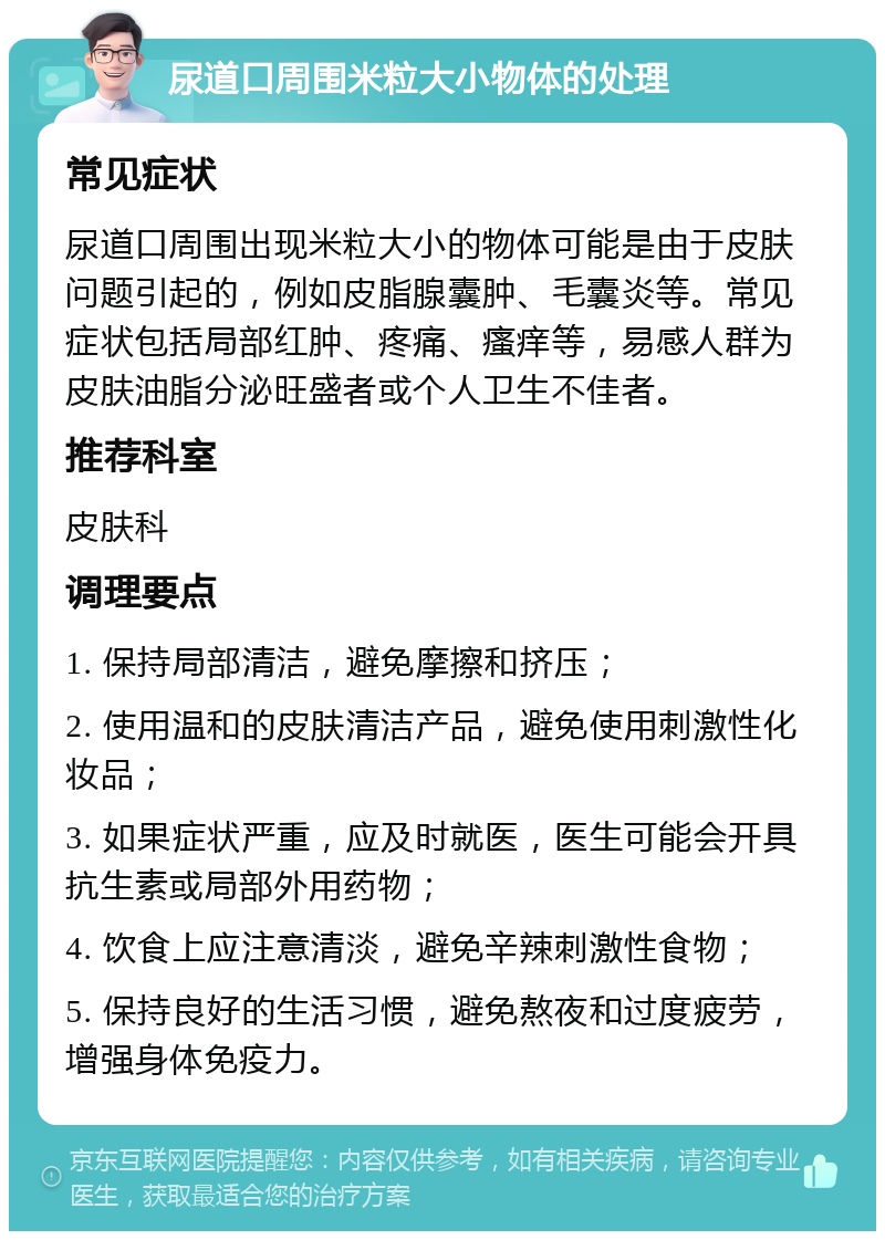 尿道口周围米粒大小物体的处理 常见症状 尿道口周围出现米粒大小的物体可能是由于皮肤问题引起的，例如皮脂腺囊肿、毛囊炎等。常见症状包括局部红肿、疼痛、瘙痒等，易感人群为皮肤油脂分泌旺盛者或个人卫生不佳者。 推荐科室 皮肤科 调理要点 1. 保持局部清洁，避免摩擦和挤压； 2. 使用温和的皮肤清洁产品，避免使用刺激性化妆品； 3. 如果症状严重，应及时就医，医生可能会开具抗生素或局部外用药物； 4. 饮食上应注意清淡，避免辛辣刺激性食物； 5. 保持良好的生活习惯，避免熬夜和过度疲劳，增强身体免疫力。