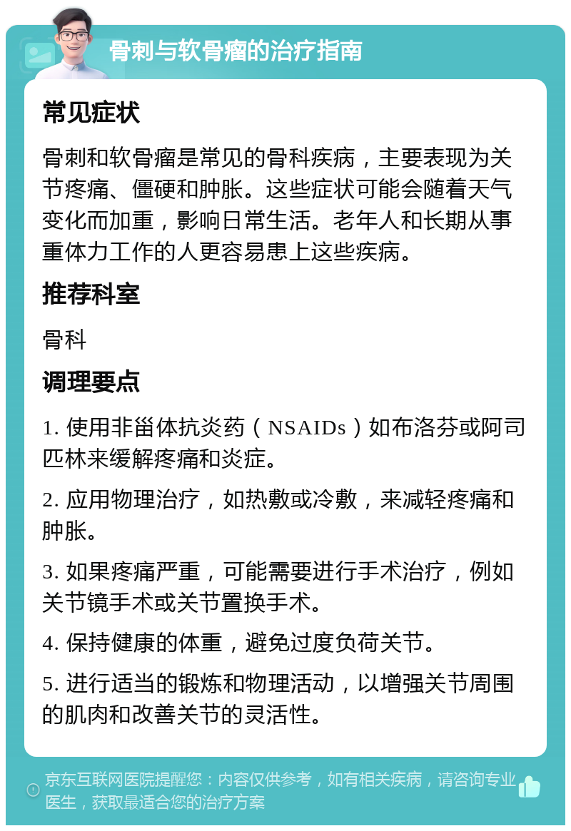 骨刺与软骨瘤的治疗指南 常见症状 骨刺和软骨瘤是常见的骨科疾病，主要表现为关节疼痛、僵硬和肿胀。这些症状可能会随着天气变化而加重，影响日常生活。老年人和长期从事重体力工作的人更容易患上这些疾病。 推荐科室 骨科 调理要点 1. 使用非甾体抗炎药（NSAIDs）如布洛芬或阿司匹林来缓解疼痛和炎症。 2. 应用物理治疗，如热敷或冷敷，来减轻疼痛和肿胀。 3. 如果疼痛严重，可能需要进行手术治疗，例如关节镜手术或关节置换手术。 4. 保持健康的体重，避免过度负荷关节。 5. 进行适当的锻炼和物理活动，以增强关节周围的肌肉和改善关节的灵活性。