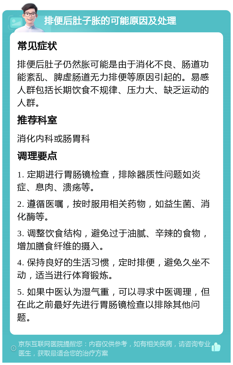 排便后肚子胀的可能原因及处理 常见症状 排便后肚子仍然胀可能是由于消化不良、肠道功能紊乱、脾虚肠道无力排便等原因引起的。易感人群包括长期饮食不规律、压力大、缺乏运动的人群。 推荐科室 消化内科或肠胃科 调理要点 1. 定期进行胃肠镜检查，排除器质性问题如炎症、息肉、溃疡等。 2. 遵循医嘱，按时服用相关药物，如益生菌、消化酶等。 3. 调整饮食结构，避免过于油腻、辛辣的食物，增加膳食纤维的摄入。 4. 保持良好的生活习惯，定时排便，避免久坐不动，适当进行体育锻炼。 5. 如果中医认为湿气重，可以寻求中医调理，但在此之前最好先进行胃肠镜检查以排除其他问题。